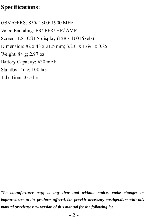  - 2 - Specifications:  GSM/GPRS: 850/ 1800/ 1900 MHz Voice Encoding: FR/ EFR/ HR/ AMR Screen: 1.8" CSTN display (128 x 160 Pixels) Dimension: 82 x 43 x 21.5 mm; 3.23" x 1.69" x 0.85" Weight: 84 g; 2.97 oz Battery Capacity: 630 mAh Standby Time: 100 hrs Talk Time: 3~5 hrs               The manufacturer may, at any time and without notice, make changes or improvements to the products offered, but provide necessary corrigendum with this manual or release new version of this manual for the following lot. 