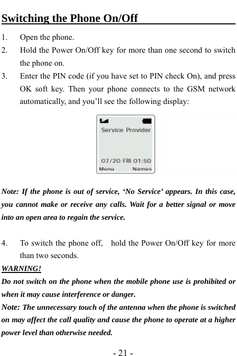 - 21 - Switching the Phone On/Off                         1. Open the phone. 2. Hold the Power On/Off key for more than one second to switch the phone on. 3. Enter the PIN code (if you have set to PIN check On), and press OK soft key. Then your phone connects to the GSM network automatically, and you&rsquo;ll see the following display:       Note: If the phone is out of service, &lsquo;No Service&rsquo; appears. In this case, you cannot make or receive any calls. Wait for a better signal or move into an open area to regain the service.  4. To switch the phone off,    hold the Power On/Off key for more than two seconds. WARNING! Do not switch on the phone when the mobile phone use is prohibited or when it may cause interference or danger. Note: The unnecessary touch of the antenna when the phone is switched on may affect the call quality and cause the phone to operate at a higher power level than otherwise needed. 