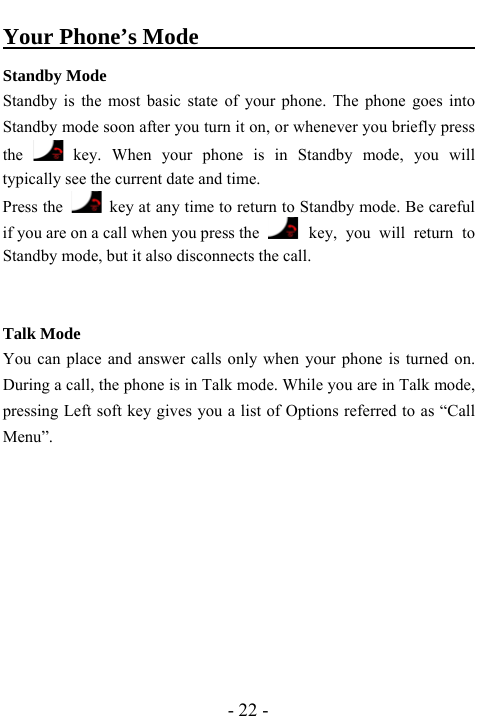  - 22 - Your Phone&rsquo;s Mode                               Standby Mode Standby is the most basic state of your phone. The phone goes into Standby mode soon after you turn it on, or whenever you briefly press the   key. When your phone is in Standby mode, you will typically see the current date and time.   Press the    key at any time to return to Standby mode. Be careful if you are on a call when you press the    key, you will return to Standby mode, but it also disconnects the call.   Talk Mode You can place and answer calls only when your phone is turned on. During a call, the phone is in Talk mode. While you are in Talk mode, pressing Left soft key gives you a list of Options referred to as &ldquo;Call Menu&rdquo;.         