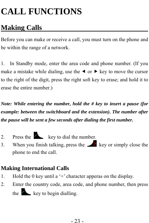  - 23 - CALL FUNCTIONS Making Calls                                     Before you can make or receive a call, you must turn on the phone and be within the range of a network.  1.    In Standby mode, enter the area code and phone number. (If you make a mistake while dialing, use the e or f key to move the cursor to the right of the digit, press the right soft key to erase; and hold it to erase the entire number.)  Note: While entering the number, hold the # key to insert a pause (for example: between the switchboard and the extension). The number after the pause will be sent a few seconds after dialing the first number.  2. Press the      key to dial the number. 3. When you finish talking, press the    key or simply close the phone to end the call.  Making International Calls 1. Hold the 0 key until a &lsquo;+&rsquo; character apperas on the display. 2. Enter the country code, area code, and phone number, then press the    key to begin dialling.   