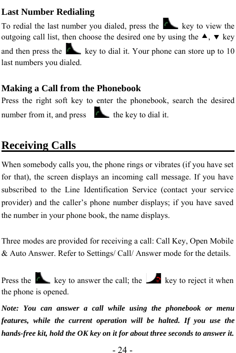  - 24 - Last Number Redialing   To redial the last number you dialed, press the    key to view the outgoing call list, then choose the desired one by using the c, d key and then press the    key to dial it. Your phone can store up to 10 last numbers you dialed.    Making a Call from the Phonebook Press the right soft key to enter the phonebook, search the desired number from it, and press      the key to dial it.  Receiving Calls                                   When somebody calls you, the phone rings or vibrates (if you have set for that), the screen displays an incoming call message. If you have subscribed to the Line Identification Service (contact your service provider) and the caller&rsquo;s phone number displays; if you have saved the number in your phone book, the name displays.  Three modes are provided for receiving a call: Call Key, Open Mobile &amp; Auto Answer. Refer to Settings/ Call/ Answer mode for the details.  Press the    key to answer the call; the    key to reject it when the phone is opened.    Note: You can answer a call while using the phonebook or menu features, while the current operation will be halted. If you use the hands-free kit, hold the OK key on it for about three seconds to answer it. 