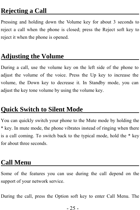  - 25 - Rejecting a Call                                Pressing and holding down the Volume key for about 3 seconds to reject a call when the phone is closed; press the Reject soft key to reject it when the phone is opened.  Adjusting the Volume                           During a call, use the volume key on the left side of the phone to adjust the volume of the voice. Press the Up key to increase the volume, the Down key to decrease it. In Standby mode, you can adjust the key tone volume by using the volume key.  Quick Switch to Silent Mode                        You can quickly switch your phone to the Mute mode by holding the * key. In mute mode, the phone vibrates instead of ringing when there is a call coming. To switch back to the typical mode, hold the * key for about three seconds.  Call Menu                                        Some of the features you can use during the call depend on the support of your network service.    During the call, press the Option soft key to enter Call Menu. The 