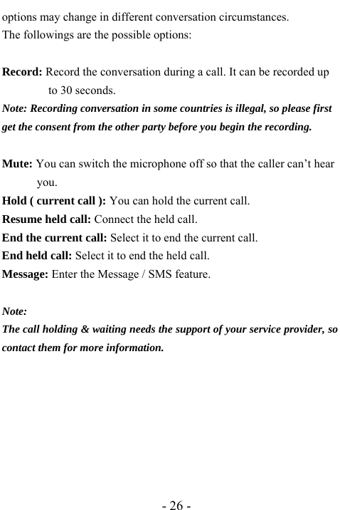  - 26 - options may change in different conversation circumstances. The followings are the possible options:  Record: Record the conversation during a call. It can be recorded up to 30 seconds. Note: Recording conversation in some countries is illegal, so please first get the consent from the other party before you begin the recording.  Mute: You can switch the microphone off so that the caller can&rsquo;t hear you. Hold ( current call ): You can hold the current call. Resume held call: Connect the held call. End the current call: Select it to end the current call. End held call: Select it to end the held call. Message: Enter the Message / SMS feature.  Note: The call holding &amp; waiting needs the support of your service provider, so contact them for more information.         