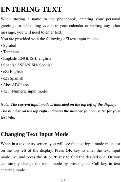  - 27 - ENTERING TEXT When storing a name in the phonebook, creating your personal greetings or scheduling events in your calendar or writing any other message, you will need to enter text.   You are provided with the following eZi text input modes: &bull; Symbol &bull; Template &bull; English/ ENGLISH/ english &bull; Spanish / SPANISH/ Spanish &bull; eZi English &bull; eZi Spanish &bull; Abc/ ABC/ abc &bull; 123 (Numeric input mode)  Note: The current input mode is indicated on the top left of the display. The number on the top right indicates the number you can enter for your text info.  Changing Text Input Mode                     When in a text entry screen, you will see the text input mode indicator on the top left of the display. Press OK key to enter the text input mode list, and press the c or d key to find the desired one. Or you can simply change the input mode by pressing the Call key in text entering mode.   