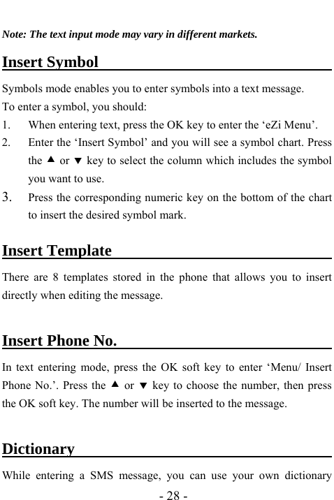  - 28 -  Note: The text input mode may vary in different markets. Insert Symbol                              Symbols mode enables you to enter symbols into a text message.   To enter a symbol, you should: 1. When entering text, press the OK key to enter the &lsquo;eZi Menu&rsquo;. 2. Enter the &lsquo;Insert Symbol&rsquo; and you will see a symbol chart. Press the c or d key to select the column which includes the symbol you want to use. 3. Press the corresponding numeric key on the bottom of the chart to insert the desired symbol mark.  Insert Template                             There are 8 templates stored in the phone that allows you to insert directly when editing the message.    Insert Phone No.                              In text entering mode, press the OK soft key to enter &lsquo;Menu/ Insert Phone No.&rsquo;. Press the c or d key to choose the number, then press the OK soft key. The number will be inserted to the message.  Dictionary                                     While entering a SMS message, you can use your own dictionary 