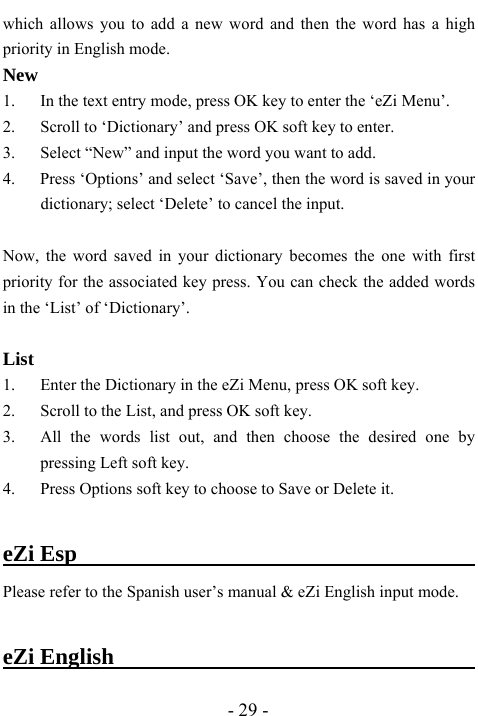  - 29 - which allows you to add a new word and then the word has a high priority in English mode. New 1. In the text entry mode, press OK key to enter the &lsquo;eZi Menu&rsquo;. 2. Scroll to &lsquo;Dictionary&rsquo; and press OK soft key to enter. 3. Select &ldquo;New&rdquo; and input the word you want to add.   4.      Press &lsquo;Options&rsquo; and select &lsquo;Save&rsquo;, then the word is saved in your dictionary; select &lsquo;Delete&rsquo; to cancel the input.    Now, the word saved in your dictionary becomes the one with first priority for the associated key press. You can check the added words in the &lsquo;List&rsquo; of &lsquo;Dictionary&rsquo;.  List 1. Enter the Dictionary in the eZi Menu, press OK soft key. 2. Scroll to the List, and press OK soft key. 3. All the words list out, and then choose the desired one by pressing Left soft key. 4. Press Options soft key to choose to Save or Delete it.  eZi Esp                                          Please refer to the Spanish user&rsquo;s manual &amp; eZi English input mode.    eZi English                                   