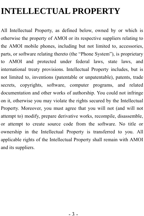  - 3 - INTELLECTUAL PROPERTY  All Intellectual Property, as defined below, owned by or which is otherwise the property of AMOI or its respective suppliers relating to the AMOI mobile phones, including but not limited to, accessories, parts, or software relating thereto (the &ldquo;Phone System&rdquo;), is proprietary to AMOI and protected under federal laws, state laws, and international treaty provisions. Intellectual Property includes, but is not limited to, inventions (patentable or unpatentable), patents, trade secrets, copyrights, software, computer programs, and related documentation and other works of authorship. You could not infringe on it, otherwise you may violate the rights secured by the Intellectual Property. Moreover, you must agree that you will not (and will not attempt to) modify, prepare derivative works, recompile, disassemble, or attempt to create source code from the software. No title or ownership in the Intellectual Property is transferred to you. All applicable rights of the Intellectual Property shall remain with AMOI and its suppliers. 
