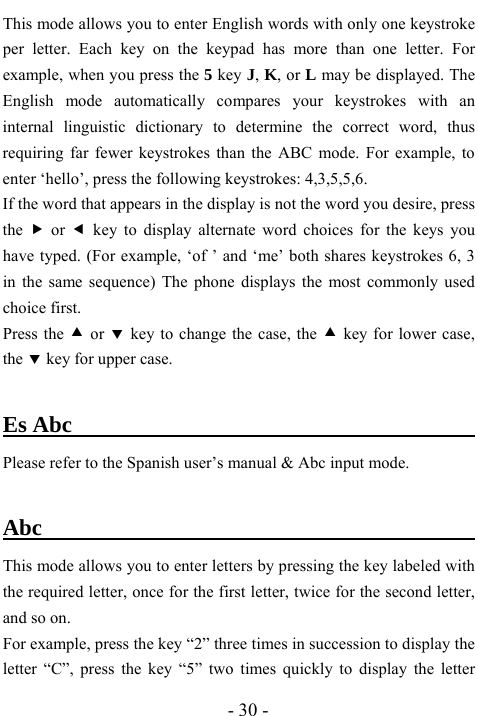  - 30 - This mode allows you to enter English words with only one keystroke per letter. Each key on the keypad has more than one letter. For example, when you press the 5 key J, K, or L may be displayed. The English mode automatically compares your keystrokes with an internal linguistic dictionary to determine the correct word, thus requiring far fewer keystrokes than the ABC mode. For example, to enter &lsquo;hello&rsquo;, press the following keystrokes: 4,3,5,5,6. If the word that appears in the display is not the word you desire, press the  f or e key to display alternate word choices for the keys you have typed. (For example, &lsquo;of &rsquo; and &lsquo;me&rsquo; both shares keystrokes 6, 3 in the same sequence) The phone displays the most commonly used choice first. Press the c or d key to change the case, the c key for lower case, the d key for upper case.  Es Abc                                           Please refer to the Spanish user&rsquo;s manual &amp; Abc input mode.    Abc                                        This mode allows you to enter letters by pressing the key labeled with the required letter, once for the first letter, twice for the second letter, and so on. For example, press the key &ldquo;2&rdquo; three times in succession to display the letter &ldquo;C&rdquo;, press the key &ldquo;5&rdquo; two times quickly to display the letter 