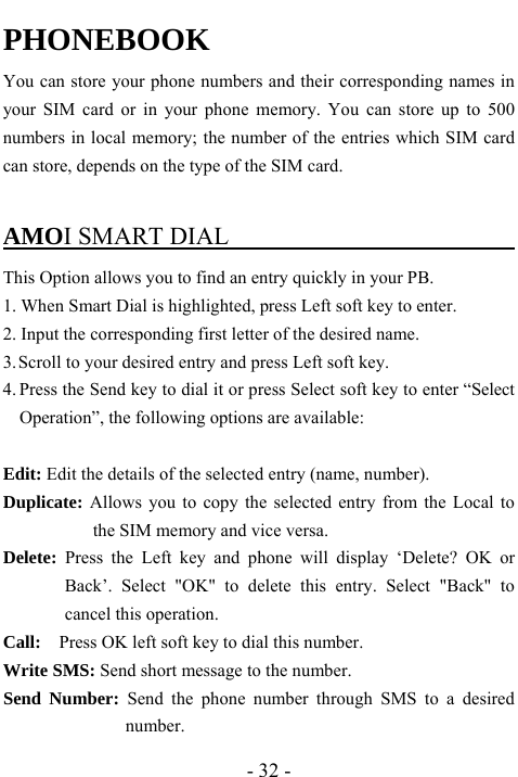  - 32 - PHONEBOOK You can store your phone numbers and their corresponding names in your SIM card or in your phone memory. You can store up to 500 numbers in local memory; the number of the entries which SIM card can store, depends on the type of the SIM card.  AMOI SMART DIAL                               This Option allows you to find an entry quickly in your PB. 1. When Smart Dial is highlighted, press Left soft key to enter.   2. Input the corresponding first letter of the desired name. 3. Scroll to your desired entry and press Left soft key. 4. Press the Send key to dial it or press Select soft key to enter &ldquo;Select Operation&rdquo;, the following options are available:  Edit: Edit the details of the selected entry (name, number).   Duplicate: Allows you to copy the selected entry from the Local to the SIM memory and vice versa. Delete: Press the Left key and phone will display &lsquo;Delete? OK or Back&rsquo;. Select "OK" to delete this entry. Select "Back" to cancel this operation. Call:    Press OK left soft key to dial this number. Write SMS: Send short message to the number. Send Number: Send the phone number through SMS to a desired number.  