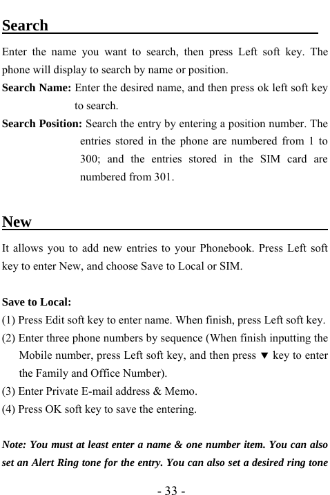  - 33 - Search                                   Enter the name you want to search, then press Left soft key. The phone will display to search by name or position.   Search Name: Enter the desired name, and then press ok left soft key to search.   Search Position: Search the entry by entering a position number. The entries stored in the phone are numbered from 1 to 300; and the entries stored in the SIM card are numbered from 301.  New                                             It allows you to add new entries to your Phonebook. Press Left soft key to enter New, and choose Save to Local or SIM.   Save to Local: (1) Press Edit soft key to enter name. When finish, press Left soft key. (2) Enter three phone numbers by sequence (When finish inputting the Mobile number, press Left soft key, and then press d key to enter the Family and Office Number). (3) Enter Private E-mail address &amp; Memo.   (4) Press OK soft key to save the entering.  Note: You must at least enter a name &amp; one number item. You can also set an Alert Ring tone for the entry. You can also set a desired ring tone 