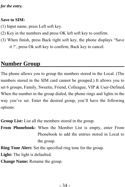  - 34 - for the entry.    Save to SIM: (1) Input name, press Left soft key. (2) Key in the numbers and press OK left soft key to confirm. (3) When finish, press Back right soft key, the phone displays &ldquo;Save it ?&rsquo;, press Ok soft key to confirm, Back key to cancel.  Number Group                                    The phone allows you to group the numbers stored in the Local. (The numbers stored in the SIM card cannot be grouped.) It allows you to set 6 groups, Family, Sweetie, Friend, Colleague, VIP &amp; User-Defined. When the number in the group dialed, the phone rings and lights in the way you&rsquo;ve set. Enter the desired group, you&rsquo;ll have the following options:  Group List: List all the members stored in the group.   From Phonebook: When the Member List is empty, enter From Phonebook to add the entries stored in Local to the group. Ring Tone Alert: Set the specified ring tone for the group. Light: The light is defaulted. Change Name: Rename the group. 
