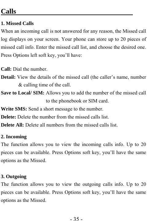  - 35 - Calls                                  1. Missed Calls                                  When an incoming call is not answered for any reason, the Missed call log displays on your screen. Your phone can store up to 20 pieces of missed call info. Enter the missed call list, and choose the desired one. Press Options left soft key, you&rsquo;ll have:    Call: Dial the number.   Detail: View the details of the missed call (the caller&rsquo;s name, number &amp; calling time of the call.   Save to Local/ SIM: Allows you to add the number of the missed call to the phonebook or SIM card.   Write SMS: Send a short message to the number.   Delete: Delete the number from the missed calls list. Delete All: Delete all numbers from the missed calls list.  2. Incoming                                      The function allows you to view the incoming calls info. Up to 20 pieces can be available. Press Options soft key, you&rsquo;ll have the same options as the Missed.    3. Outgoing                                       The function allows you to view the outgoing calls info. Up to 20 pieces can be available. Press Options soft key, you&rsquo;ll have the same options as the Missed.    