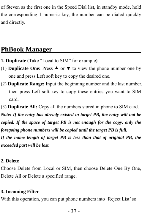  - 37 - of Steven as the first one in the Speed Dial list, in standby mode, hold the corresponding 1 numeric key, the number can be dialed quickly and directly.  PhBook Manager                                  1. Duplicate (Take &ldquo;Local to SIM&rdquo; for example) (1) Duplicate One: Press c or d to view the phone number one by one and press Left soft key to copy the desired one. (2) Duplicate Range: Input the beginning number and the last number, then press Left soft key to copy these entries you want to SIM card.  (3) Duplicate All: Copy all the numbers stored in phone to SIM card. Note: If the entry has already existed in target PB, the entry will not be copied. If the space of target PB is not enough for the copy, only the foregoing phone numbers will be copied until the target PB is full. If the name length of target PB is less than that of original PB, the exceeded part will be lost.    2. Delete Choose Delete from Local or SIM, then choose Delete One By One, Delete All or Delete a specified range.    3. Incoming Filter   With this operation, you can put phone numbers into &lsquo;Reject List&rsquo; so   