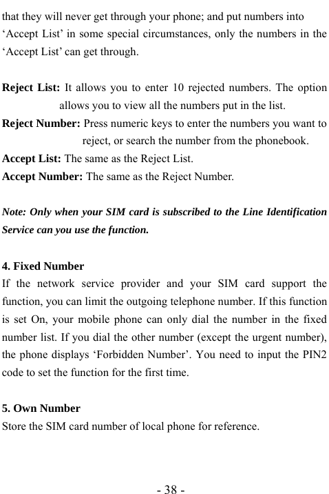  - 38 - that they will never get through your phone; and put numbers into   &lsquo;Accept List&rsquo; in some special circumstances, only the numbers in the &lsquo;Accept List&rsquo; can get through.  Reject List: It allows you to enter 10 rejected numbers. The option allows you to view all the numbers put in the list. Reject Number: Press numeric keys to enter the numbers you want to reject, or search the number from the phonebook. Accept List: The same as the Reject List.   Accept Number: The same as the Reject Number.  Note: Only when your SIM card is subscribed to the Line Identification Service can you use the function.  4. Fixed Number If the network service provider and your SIM card support the function, you can limit the outgoing telephone number. If this function is set On, your mobile phone can only dial the number in the fixed number list. If you dial the other number (except the urgent number), the phone displays &lsquo;Forbidden Number&rsquo;. You need to input the PIN2 code to set the function for the first time.  5. Own Number Store the SIM card number of local phone for reference.   