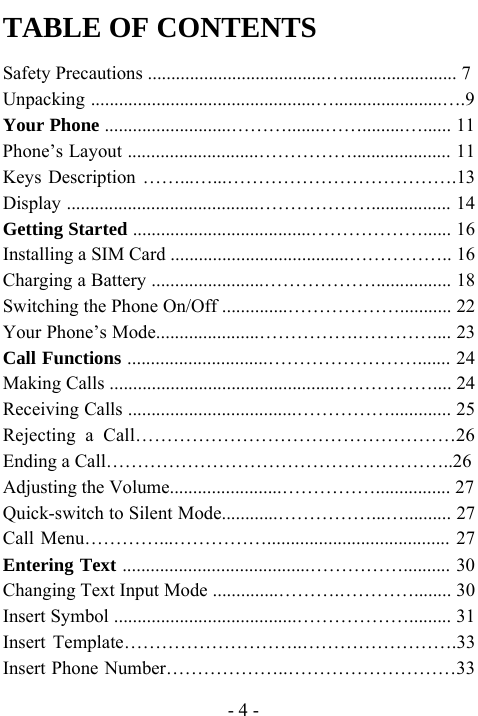  - 4 - TABLE OF CONTENTS Safety Precautions ......................................&hellip;........................ 7 Unpacking ................................................&hellip;.......................&hellip;.9 Your Phone ...........................&hellip;&hellip;&hellip;........&hellip;&hellip;.........&hellip;...... 11 Phone&rsquo;s Layout ............................&hellip;&hellip;&hellip;&hellip;&hellip;..................... 11 Keys Description &hellip;&hellip;...&hellip;...&hellip;&hellip;&hellip;&hellip;&hellip;&hellip;&hellip;&hellip;&hellip;&hellip;&hellip;&hellip;.13 Display .........................................&hellip;&hellip;&hellip;&hellip;&hellip;&hellip;................. 14 Getting Started ......................................&hellip;&hellip;&hellip;&hellip;&hellip;&hellip;...... 16 Installing a SIM Card ......................................&hellip;&hellip;&hellip;&hellip;&hellip;.. 16 Charging a Battery ........................&hellip;&hellip;&hellip;&hellip;&hellip;&hellip;................ 18 Switching the Phone On/Off ..............&hellip;&hellip;&hellip;&hellip;&hellip;&hellip;........... 22 Your Phone&rsquo;s Mode......................&hellip;&hellip;&hellip;&hellip;&hellip;.&hellip;&hellip;&hellip;&hellip;.... 23 Call Functions ..............................&hellip;&hellip;&hellip;&hellip;&hellip;&hellip;&hellip;&hellip;....... 24 Making Calls .................................................&hellip;&hellip;&hellip;&hellip;&hellip;.... 24 Receiving Calls ....................................&hellip;&hellip;&hellip;&hellip;&hellip;............. 25 Rejecting a Call&hellip;&hellip;&hellip;&hellip;&hellip;&hellip;&hellip;&hellip;&hellip;&hellip;&hellip;&hellip;&hellip;&hellip;&hellip;&hellip;&hellip;26 Ending a Call&hellip;&hellip;&hellip;&hellip;&hellip;&hellip;&hellip;&hellip;&hellip;&hellip;&hellip;&hellip;&hellip;&hellip;&hellip;&hellip;&hellip;&hellip;..26 Adjusting the Volume........................&hellip;&hellip;&hellip;&hellip;&hellip;................ 27 Quick-switch to Silent Mode............&hellip;&hellip;&hellip;&hellip;&hellip;...&hellip;.......... 27 Call Menu&hellip;&hellip;&hellip;&hellip;...&hellip;&hellip;&hellip;&hellip;&hellip;....................................... 27 Entering Text ........................................&hellip;&hellip;&hellip;&hellip;&hellip;.......... 30 Changing Text Input Mode ..............&hellip;&hellip;&hellip;.&hellip;&hellip;&hellip;&hellip;........ 30 Insert Symbol .......................................&hellip;&hellip;&hellip;&hellip;&hellip;&hellip;......... 31 Insert Template&hellip;&hellip;&hellip;&hellip;&hellip;&hellip;&hellip;&hellip;&hellip;..&hellip;&hellip;&hellip;&hellip;&hellip;&hellip;&hellip;&hellip;.33 Insert Phone Number&hellip;&hellip;&hellip;&hellip;&hellip;&hellip;..&hellip;&hellip;&hellip;&hellip;&hellip;&hellip;&hellip;&hellip;&hellip;33 