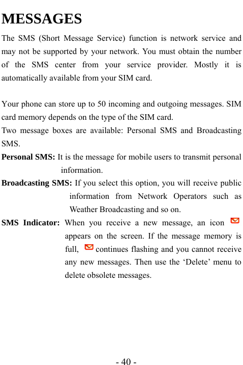  - 40 - MESSAGES    The SMS (Short Message Service) function is network service and may not be supported by your network. You must obtain the number of the SMS center from your service provider. Mostly it is automatically available from your SIM card.  Your phone can store up to 50 incoming and outgoing messages. SIM card memory depends on the type of the SIM card.   Two message boxes are available: Personal SMS and Broadcasting SMS. Personal SMS: It is the message for mobile users to transmit personal information. Broadcasting SMS: If you select this option, you will receive public information from Network Operators such as Weather Broadcasting and so on. SMS Indicator: When you receive a new message, an icon   appears on the screen. If the message memory is full,  continues flashing and you cannot receive any new messages. Then use the &lsquo;Delete&rsquo; menu to delete obsolete messages.      