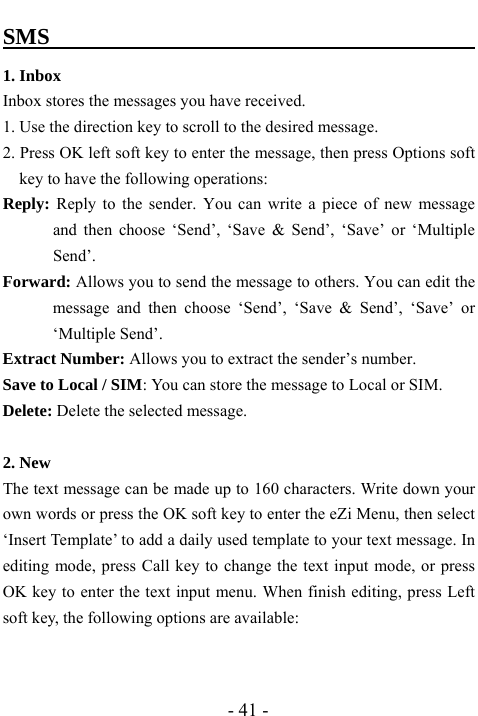 - 41 - SMS                                             1. Inbox   Inbox stores the messages you have received. 1. Use the direction key to scroll to the desired message. 2. Press OK left soft key to enter the message, then press Options soft key to have the following operations: Reply: Reply to the sender. You can write a piece of new message and then choose &lsquo;Send&rsquo;, &lsquo;Save &amp; Send&rsquo;, &lsquo;Save&rsquo; or &lsquo;Multiple Send&rsquo;. Forward: Allows you to send the message to others. You can edit the message and then choose &lsquo;Send&rsquo;, &lsquo;Save &amp; Send&rsquo;, &lsquo;Save&rsquo; or &lsquo;Multiple Send&rsquo;. Extract Number: Allows you to extract the sender&rsquo;s number. Save to Local / SIM: You can store the message to Local or SIM. Delete: Delete the selected message.  2. New The text message can be made up to 160 characters. Write down your own words or press the OK soft key to enter the eZi Menu, then select &lsquo;Insert Template&rsquo; to add a daily used template to your text message. In editing mode, press Call key to change the text input mode, or press OK key to enter the text input menu. When finish editing, press Left soft key, the following options are available:   