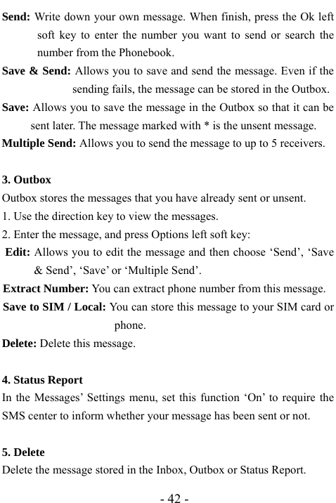  - 42 - Send: Write down your own message. When finish, press the Ok left soft key to enter the number you want to send or search the number from the Phonebook. Save &amp; Send: Allows you to save and send the message. Even if the sending fails, the message can be stored in the Outbox. Save: Allows you to save the message in the Outbox so that it can be sent later. The message marked with * is the unsent message. Multiple Send: Allows you to send the message to up to 5 receivers.  3. Outbox   Outbox stores the messages that you have already sent or unsent.   1. Use the direction key to view the messages.   2. Enter the message, and press Options left soft key: Edit: Allows you to edit the message and then choose &lsquo;Send&rsquo;, &lsquo;Save &amp; Send&rsquo;, &lsquo;Save&rsquo; or &lsquo;Multiple Send&rsquo;. Extract Number: You can extract phone number from this message. Save to SIM / Local: You can store this message to your SIM card or phone. Delete: Delete this message.  4. Status Report In the Messages&rsquo; Settings menu, set this function &lsquo;On&rsquo; to require the SMS center to inform whether your message has been sent or not.  5. Delete   Delete the message stored in the Inbox, Outbox or Status Report. 