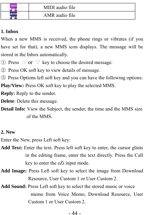  - 44 -  MIDI audio file  AMR audio file   1. Inbox                                         When a new MMS is received, the phone rings or vibrates (if you have set for that), a new MMS icon displays. The message will be stored in the Inbox automatically.   ① Press   or    key to choose the desired message. ②  Press OK soft key to view details of message.   ③ Press Options left soft key and you can have the following options: Play/View: Press OK soft key to play the selected MMS.   Reply: Reply to the sender.   Delete: Delete this message. Detail Info: View the Subject, the sender, the time and the MMS size of the MMS.    2. New                                         Enter the New, press Left soft key: Add Text: Enter the text. Press left soft key to enter, the cursor glints in the editing frame, enter the text directly. Press the Call key to enter the eZi input mode.   Add Image: Press Left soft key to select the image from Download Resource, User Custom 1 or User Custom 2.   Add Sound: Press Left soft key to select the stored music or voice   memo from Voice Memo, Download Resource, User Custom 1 or User Custom 2.   