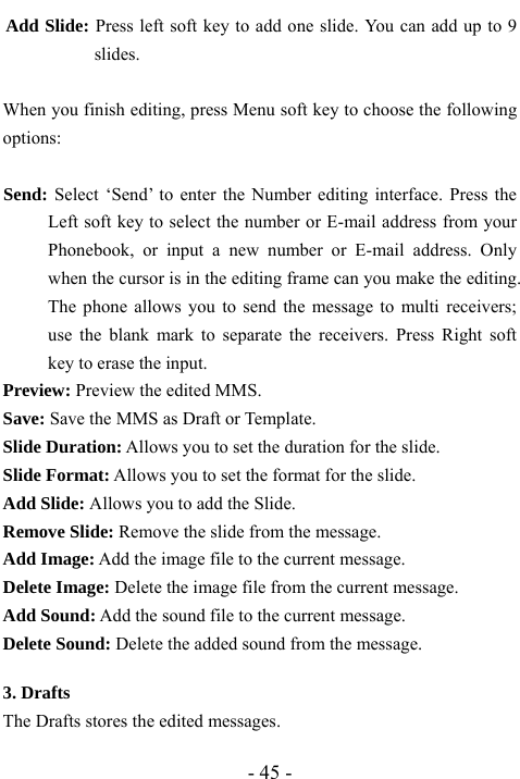  - 45 - Add Slide: Press left soft key to add one slide. You can add up to 9 slides.   When you finish editing, press Menu soft key to choose the following options:  Send: Select &lsquo;Send&rsquo; to enter the Number editing interface. Press the Left soft key to select the number or E-mail address from your Phonebook, or input a new number or E-mail address. Only when the cursor is in the editing frame can you make the editing. The phone allows you to send the message to multi receivers; use the blank mark to separate the receivers. Press Right soft key to erase the input. Preview: Preview the edited MMS. Save: Save the MMS as Draft or Template. Slide Duration: Allows you to set the duration for the slide. Slide Format: Allows you to set the format for the slide. Add Slide: Allows you to add the Slide. Remove Slide: Remove the slide from the message. Add Image: Add the image file to the current message. Delete Image: Delete the image file from the current message.   Add Sound: Add the sound file to the current message. Delete Sound: Delete the added sound from the message.    3. Drafts                                       The Drafts stores the edited messages. 