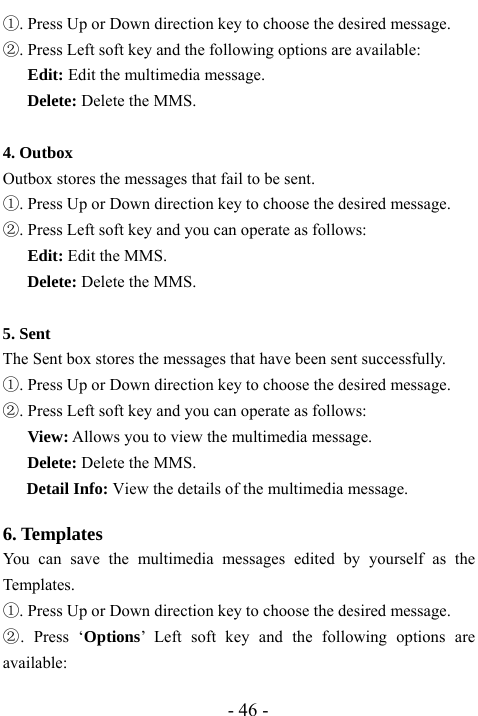  - 46 - ①. Press Up or Down direction key to choose the desired message. ②. Press Left soft key and the following options are available:    Edit: Edit the multimedia message.   Delete: Delete the MMS.  4. Outbox                                           Outbox stores the messages that fail to be sent.   ①. Press Up or Down direction key to choose the desired message. ②. Press Left soft key and you can operate as follows: Edit: Edit the MMS. Delete: Delete the MMS.  5. Sent                                      The Sent box stores the messages that have been sent successfully. ①. Press Up or Down direction key to choose the desired message. ②. Press Left soft key and you can operate as follows:      View: Allows you to view the multimedia message.   Delete: Delete the MMS. Detail Info: View the details of the multimedia message.  6. Templates                                                 You can save the multimedia messages edited by yourself as the Templates.  ①. Press Up or Down direction key to choose the desired message. ②. Press &lsquo;Options&rsquo; Left soft key and the following options are available: 