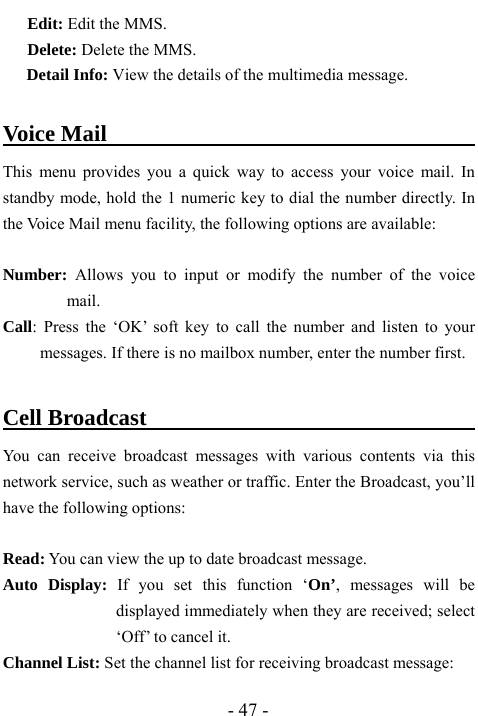  - 47 - Edit: Edit the MMS. Delete: Delete the MMS. Detail Info: View the details of the multimedia message.  Voice Mail                                    This menu provides you a quick way to access your voice mail. In standby mode, hold the 1 numeric key to dial the number directly. In the Voice Mail menu facility, the following options are available:  Number:  Allows you to input or modify the number of the voice mail. Call: Press the &lsquo;OK&rsquo; soft key to call the number and listen to your messages. If there is no mailbox number, enter the number first.  Cell Broadcast                                     You can receive broadcast messages with various contents via this network service, such as weather or traffic. Enter the Broadcast, you&rsquo;ll have the following options:    Read: You can view the up to date broadcast message. Auto Display: If you set this function &lsquo;On&rsquo;, messages will be displayed immediately when they are received; select &lsquo;Off&rsquo; to cancel it. Channel List: Set the channel list for receiving broadcast message: 