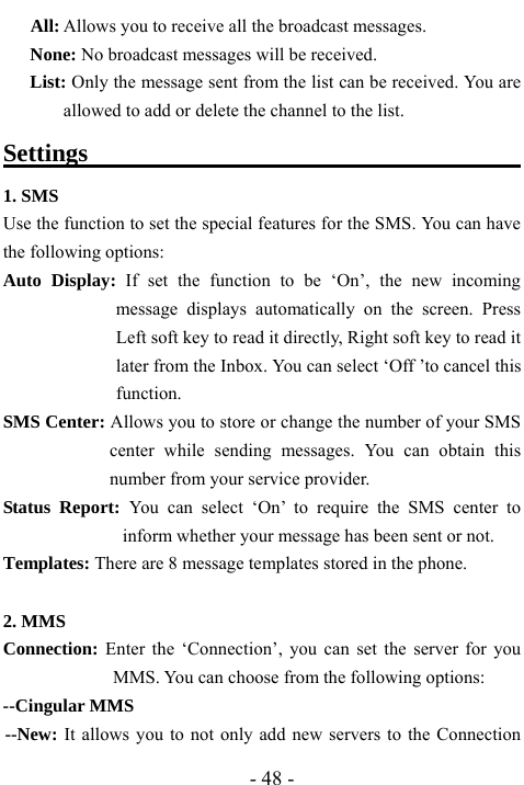 - 48 -    All: Allows you to receive all the broadcast messages. None: No broadcast messages will be received. List: Only the message sent from the list can be received. You are allowed to add or delete the channel to the list. Settings                                        1. SMS Use the function to set the special features for the SMS. You can have the following options:   Auto Display: If set the function to be &lsquo;On&rsquo;, the new incoming message displays automatically on the screen. Press Left soft key to read it directly, Right soft key to read it later from the Inbox. You can select &lsquo;Off &rsquo;to cancel this function. SMS Center: Allows you to store or change the number of your SMS center while sending messages. You can obtain this number from your service provider. Status Report: You can select &lsquo;On&rsquo; to require the SMS center to inform whether your message has been sent or not. Templates: There are 8 message templates stored in the phone.    2. MMS Connection: Enter the &lsquo;Connection&rsquo;, you can set the server for you MMS. You can choose from the following options: --Cingular MMS   --New: It allows you to not only add new servers to the Connection 