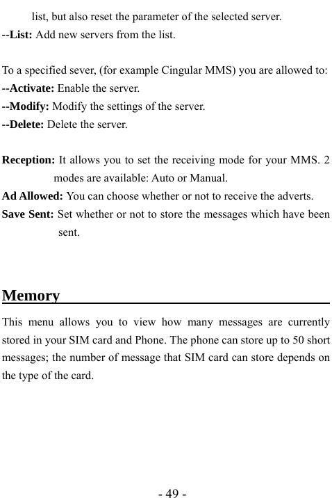  - 49 - list, but also reset the parameter of the selected server.   --List: Add new servers from the list.  To a specified sever, (for example Cingular MMS) you are allowed to: --Activate: Enable the server. --Modify: Modify the settings of the server.   --Delete: Delete the server.    Reception: It allows you to set the receiving mode for your MMS. 2 modes are available: Auto or Manual.   Ad Allowed: You can choose whether or not to receive the adverts. Save Sent: Set whether or not to store the messages which have been sent.  Memory                                   This menu allows you to view how many messages are currently stored in your SIM card and Phone. The phone can store up to 50 short messages; the number of message that SIM card can store depends on the type of the card.     