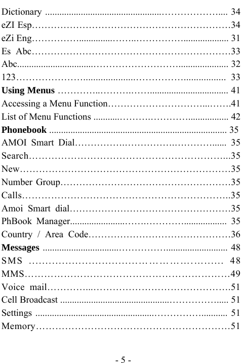  - 5 - Dictionary .................................................&hellip;&hellip;&hellip;&hellip;&hellip;&hellip;.... 34 eZI Esp&hellip;&hellip;&hellip;&hellip;&hellip;&hellip;&hellip;&hellip;&hellip;&hellip;&hellip;&hellip;&hellip;&hellip;&hellip;&hellip;&hellip;&hellip;&hellip;&hellip;&hellip;34 eZi Eng&hellip;&hellip;&hellip;&hellip;&hellip;..............&hellip;&hellip;..&hellip;&hellip;&hellip;&hellip;&hellip;................... 31 Es Abc&hellip;&hellip;&hellip;&hellip;&hellip;&hellip;&hellip;&hellip;&hellip;&hellip;&hellip;&hellip;&hellip;&hellip;&hellip;&hellip;&hellip;&hellip;&hellip;&hellip;&hellip;33 Abc................................&hellip;&hellip;&hellip;&hellip;&hellip;&hellip;&hellip;&hellip;&hellip;..................... 32 123&hellip;&hellip;&hellip;&hellip;&hellip;&hellip;&hellip;.....................&hellip;&hellip;&hellip;&hellip;&hellip;................. 33 Using Menus &hellip;&hellip;&hellip;&hellip;..&hellip;&hellip;&hellip;.&hellip;&hellip;................................. 41 Accessing a Menu Function&hellip;&hellip;&hellip;&hellip;&hellip;&hellip;&hellip;&hellip;&hellip;&hellip;...&hellip;&hellip;.41 List of Menu Functions ...........&hellip;&hellip;&hellip;.&hellip;&hellip;&hellip;&hellip;................. 42 Phonebook ........................................................................... 35 AMOI Smart Dial&hellip;&hellip;&hellip;&hellip;&hellip;.&hellip;&hellip;&hellip;&hellip;&hellip;.&hellip;&hellip;&hellip;&hellip;...... 35 Search&hellip;&hellip;&hellip;&hellip;&hellip;&hellip;&hellip;&hellip;&hellip;&hellip;&hellip;&hellip;&hellip;&hellip;&hellip;&hellip;&hellip;&hellip;&hellip;&hellip;...35 New&hellip;&hellip;&hellip;&hellip;&hellip;&hellip;&hellip;&hellip;&hellip;&hellip;&hellip;&hellip;&hellip;&hellip;&hellip;&hellip;&hellip;&hellip;&hellip;&hellip;&hellip;&hellip;35 Number Group&hellip;&hellip;&hellip;&hellip;&hellip;&hellip;&hellip;&hellip;&hellip;&hellip;&hellip;&hellip;&hellip;&hellip;&hellip;&hellip;&hellip;&hellip;35 Calls&hellip;&hellip;&hellip;&hellip;&hellip;&hellip;&hellip;&hellip;&hellip;&hellip;&hellip;&hellip;&hellip;&hellip;&hellip;&hellip;&hellip;&hellip;&hellip;&hellip;&hellip;..35 Amoi Smart dial&hellip;&hellip;&hellip;&hellip;&hellip;&hellip;&hellip;&hellip;&hellip;&hellip;&hellip;&hellip;&hellip;&hellip;&hellip;&hellip;&hellip;35 PhBook Manager.......................&hellip;&hellip;.&hellip;&hellip;&hellip;&hellip;.................. 35 Country / Area Code&hellip;&hellip;&hellip;&hellip;&hellip;&hellip;&hellip;&hellip;&hellip;&hellip;&hellip;&hellip;&hellip;&hellip;&hellip;36 Messages ................................&hellip;&hellip;&hellip;&hellip;&hellip;.......................... 48 SMS .................................&hellip;&hellip;&hellip;&hellip;&hellip;.&hellip;...... 48 MMS&hellip;&hellip;&hellip;&hellip;&hellip;&hellip;&hellip;&hellip;&hellip;&hellip;&hellip;&hellip;&hellip;&hellip;&hellip;&hellip;&hellip;&hellip;&hellip;&hellip;&hellip;49 Voice mail&hellip;&hellip;&hellip;&hellip;...&hellip;&hellip;&hellip;&hellip;&hellip;&hellip;&hellip;&hellip;&hellip;&hellip;&hellip;&hellip;&hellip;&hellip;.51 Cell Broadcast ..............................................&hellip;&hellip;&hellip;&hellip;&hellip;..... 51 Settings ..................................................&hellip;&hellip;&hellip;&hellip;&hellip;........... 51 Memory&hellip;&hellip;&hellip;&hellip;&hellip;&hellip;&hellip;&hellip;&hellip;&hellip;&hellip;&hellip;&hellip;&hellip;&hellip;&hellip;&hellip;&hellip;&hellip;&hellip;51 