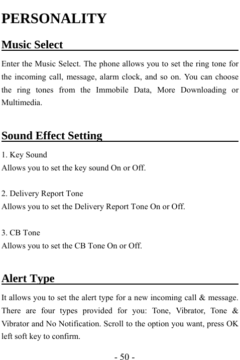  - 50 - PERSONALITY Music Select                                    Enter the Music Select. The phone allows you to set the ring tone for the incoming call, message, alarm clock, and so on. You can choose the ring tones from the Immobile Data, More Downloading or Multimedia.   Sound Effect Setting                               1. Key Sound   Allows you to set the key sound On or Off.    2. Delivery Report Tone Allows you to set the Delivery Report Tone On or Off.    3. CB Tone Allows you to set the CB Tone On or Off.    Alert Type                                        It allows you to set the alert type for a new incoming call &amp; message. There are four types provided for you: Tone, Vibrator, Tone &amp; Vibrator and No Notification. Scroll to the option you want, press OK left soft key to confirm. 
