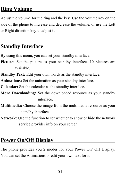  - 51 - Ring Volume                                      Adjust the volume for the ring and the key. Use the volume key on the side of the phone to increase and decrease the volume, or use the Left or Right direction key to adjust it.    Standby Interface                                By using this menu, you can set your standby interface. Picture:  Set the picture as your standby interface. 10 pictures are available.  Standby Text: Edit your own words as the standby interface.   Animations: Set the animation as your standby interface.   Calendar: Set the calendar as the standby interface.   More Downloading: Set the downloaded resource as your standby interface.  Multimedia: Choose the image from the multimedia resource as your standby interface.   Network: Use the function to set whether to show or hide the network service provider info on your screen.  Power On/Off Display                          The phone provides you 2 modes for your Power On/ Off Display. You can set the Animations or edit your own text for it.    