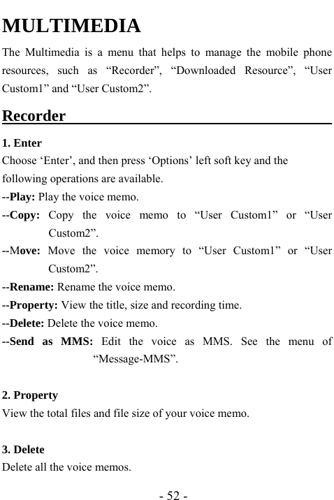  - 52 - MULTIMEDIA  The Multimedia is a menu that helps to manage the mobile phone resources, such as &ldquo;Recorder&rdquo;, &ldquo;Downloaded Resource&rdquo;, &ldquo;User Custom1&rdquo; and &ldquo;User Custom2&rdquo;. Recorder                                      1. Enter Choose &lsquo;Enter&rsquo;, and then press &lsquo;Options&rsquo; left soft key and the following operations are available. --Play: Play the voice memo. --Copy: Copy the voice memo to &ldquo;User Custom1&rdquo; or &ldquo;User Custom2&rdquo;. --Move: Move the voice memory to &ldquo;User Custom1&rdquo; or &ldquo;User Custom2&rdquo;. --Rename: Rename the voice memo. --Property: View the title, size and recording time. --Delete: Delete the voice memo. --Send as MMS: Edit the voice as MMS. See the menu of &ldquo;Message-MMS&rdquo;.  2. Property View the total files and file size of your voice memo.  3. Delete   Delete all the voice memos. 