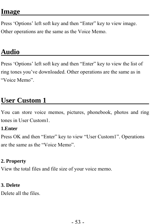  - 53 - Image                                          Press &lsquo;Options&rsquo; left soft key and then &ldquo;Enter&rdquo; key to view image. Other operations are the same as the Voice Memo.                                                     Audio                                      Press &lsquo;Options&rsquo; left soft key and then &ldquo;Enter&rdquo; key to view the list of ring tones you&rsquo;ve downloaded. Other operations are the same as in &ldquo;Voice Memo&rdquo;.    User Custom 1                                    You can store voice memos, pictures, phonebook, photos and ring tones in User Custom1. 1.Enter Press OK and then &ldquo;Enter&rdquo; key to view &ldquo;User Custom1&rdquo;. Operations are the same as the &ldquo;Voice Memo&rdquo;.  2. Property View the total files and file size of your voice memo.  3. Delete Delete all the files.   