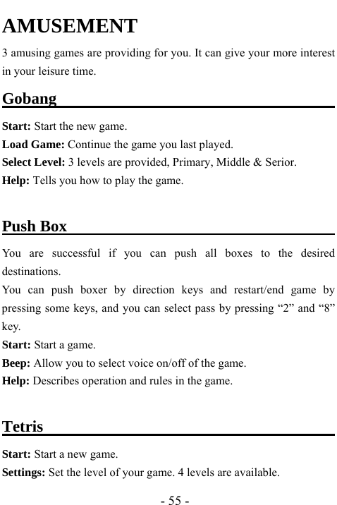  - 55 - AMUSEMENT     3 amusing games are providing for you. It can give your more interest in your leisure time.   Gobang                                          Start: Start the new game.   Load Game: Continue the game you last played.   Select Level: 3 levels are provided, Primary, Middle &amp; Serior.   Help: Tells you how to play the game.    Push Box                                         You are successful if you can push all boxes to the desired destinations. You can push boxer by direction keys and restart/end game by pressing some keys, and you can select pass by pressing &ldquo;2&rdquo; and &ldquo;8&rdquo; key. Start: Start a game. Beep: Allow you to select voice on/off of the game.     Help: Describes operation and rules in the game.  Tetris                                       Start: Start a new game. Settings: Set the level of your game. 4 levels are available. 