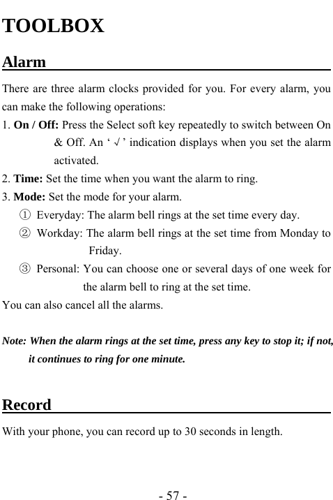  - 57 - TOOLBOX Alarm                                     There are three alarm clocks provided for you. For every alarm, you can make the following operations: 1. On / Off: Press the Select soft key repeatedly to switch between On &amp; Off. An &lsquo;&radic;&rsquo; indication displays when you set the alarm activated. 2. Time: Set the time when you want the alarm to ring. 3. Mode: Set the mode for your alarm. ①  Everyday: The alarm bell rings at the set time every day. ② Workday: The alarm bell rings at the set time from Monday to Friday. ③ Personal: You can choose one or several days of one week for the alarm bell to ring at the set time.   You can also cancel all the alarms.    Note: When the alarm rings at the set time, press any key to stop it; if not, it continues to ring for one minute.  Record                            With your phone, you can record up to 30 seconds in length.     