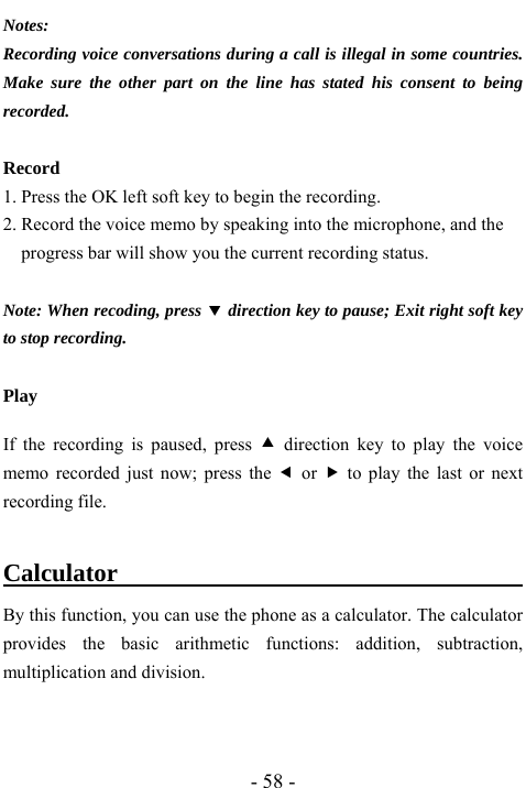  - 58 - Notes:  Recording voice conversations during a call is illegal in some countries. Make sure the other part on the line has stated his consent to being recorded.  Record 1. Press the OK left soft key to begin the recording.   2. Record the voice memo by speaking into the microphone, and the progress bar will show you the current recording status.    Note: When recoding, press d direction key to pause; Exit right soft key to stop recording.    Play  If the recording is paused, press c direction key to play the voice memo recorded just now; press the e or f to play the last or next recording file.    Calculator                           By this function, you can use the phone as a calculator. The calculator provides the basic arithmetic functions: addition, subtraction, multiplication and division.    