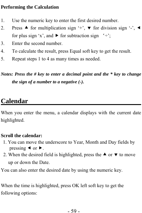  - 59 - Performing the Calculation  1. Use the numeric key to enter the first desired number. 2. Press c for multiplication sign &lsquo;+&rsquo;, d for division sign &lsquo;-&rsquo;, e for plus sign &lsquo;x&rsquo;, and f for subtraction sign &lsquo;&divide;&rsquo;; 3. Enter the second number. 4. To calculate the result, press Equal soft key to get the result.   5. Repeat steps 1 to 4 as many times as needed.  Notes: Press the # key to enter a decimal point and the * key to change the sign of a number to a negative (-).  Calendar                                     When you enter the menu, a calendar displays with the current date highlighted.  Scroll the calendar:  1. You can move the underscore to Year, Month and Day fields by pressing e or f. 2. When the desired field is highlighted, press the c or d to move up or down the Date. You can also enter the desired date by using the numeric key.  When the time is highlighted, press OK left soft key to get the following options:    
