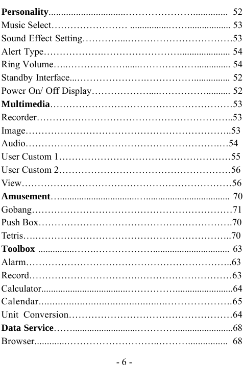  - 6 - Personality...............................&hellip;&hellip;&hellip;&hellip;&hellip;&hellip;&hellip;.............. 52 Music Select&hellip;&hellip;&hellip;&hellip;&hellip;&hellip;&hellip;&hellip; ................&hellip;&hellip;.................. 53 Sound Effect Setting&hellip;&hellip;&hellip;&hellip;...&hellip;&hellip;&hellip;&hellip;&hellip;&hellip;&hellip;&hellip;&hellip;&hellip;&hellip;53 Alert Type&hellip;&hellip;&hellip;&hellip;&hellip;&hellip;.&hellip;&hellip;&hellip;&hellip;&hellip;&hellip;&hellip;&hellip;..................... 54 Ring Volume&hellip;..&hellip;&hellip;&hellip;&hellip;&hellip;&hellip;......&hellip;&hellip;&hellip;&hellip;&hellip;&hellip;.............. 54 Standby Interface...&hellip;&hellip;&hellip;&hellip;&hellip;&hellip;&hellip;.&hellip;&hellip;&hellip;&hellip;&hellip;............... 52 Power On/ Off Display&hellip;&hellip;&hellip;&hellip;&hellip;&hellip;....&hellip;&hellip;&hellip;&hellip;&hellip;.......... 52 Multimedia&hellip;&hellip;&hellip;&hellip;&hellip;&hellip;&hellip;&hellip;&hellip;&hellip;&hellip;&hellip;&hellip;&hellip;&hellip;&hellip;&hellip;&hellip;&hellip;53 Recorder&hellip;&hellip;&hellip;&hellip;&hellip;&hellip;&hellip;&hellip;&hellip;&hellip;&hellip;&hellip;&hellip;&hellip;&hellip;&hellip;&hellip;&hellip;&hellip;&hellip;..53 Image&hellip;&hellip;&hellip;&hellip;&hellip;&hellip;&hellip;&hellip;&hellip;&hellip;&hellip;&hellip;&hellip;&hellip;&hellip;&hellip;&hellip;&hellip;&hellip;&hellip;&hellip;..53 Audio&hellip;&hellip;&hellip;&hellip;&hellip;&hellip;&hellip;&hellip;&hellip;&hellip;&hellip;&hellip;&hellip;&hellip;&hellip;&hellip;&hellip;&hellip;&hellip;&hellip;.&hellip;54 User Custom 1&hellip;&hellip;&hellip;&hellip;&hellip;&hellip;&hellip;&hellip;&hellip;&hellip;&hellip;&hellip;&hellip;&hellip;&hellip;&hellip;&hellip;&hellip;55 User Custom 2&hellip;&hellip;&hellip;&hellip;&hellip;&hellip;&hellip;&hellip;&hellip;&hellip;&hellip;&hellip;&hellip;&hellip;&hellip;&hellip;&hellip;&hellip;56 View&hellip;&hellip;&hellip;&hellip;&hellip;&hellip;&hellip;&hellip;&hellip;&hellip;&hellip;&hellip;&hellip;&hellip;&hellip;&hellip;&hellip;&hellip;&hellip;&hellip;&hellip;&hellip;56 Amusement&hellip;................................&hellip;................................... 70 Gobang&hellip;&hellip;&hellip;&hellip;&hellip;&hellip;&hellip;&hellip;&hellip;&hellip;&hellip;&hellip;&hellip;&hellip;&hellip;&hellip;&hellip;&hellip;&hellip;&hellip;&hellip;71 Push Box&hellip;&hellip;&hellip;&hellip;&hellip;&hellip;&hellip;&hellip;&hellip;&hellip;&hellip;&hellip;&hellip;&hellip;&hellip;&hellip;&hellip;&hellip;&hellip;&hellip;.70 Tetris&hellip;.&hellip;&hellip;&hellip;&hellip;&hellip;&hellip;&hellip;&hellip;&hellip;&hellip;&hellip;&hellip;&hellip;&hellip;&hellip;&hellip;&hellip;&hellip;&hellip;&hellip;..70 Toolbox ...............&hellip;&hellip;.&hellip;&hellip;&hellip;&hellip;&hellip;&hellip;................................ 63 Alarm&hellip;&hellip;&hellip;&hellip;&hellip;&hellip;&hellip;&hellip;&hellip;&hellip;&hellip;&hellip;&hellip;&hellip;&hellip;&hellip;&hellip;&hellip;&hellip;&hellip;&hellip;..63 Record&hellip;&hellip;&hellip;&hellip;&hellip;&hellip;&hellip;&hellip;&hellip;&hellip;&hellip;.&hellip;&hellip;&hellip;&hellip;&hellip;&hellip;&hellip;&hellip;&hellip;&hellip;63 Calculator....................................&hellip;&hellip;&hellip;&hellip;&hellip;........................64 Calendar...............................................&hellip;&hellip;&hellip;&hellip;&hellip;&hellip;..65 Unit Conversion&hellip;&hellip;&hellip;&hellip;&hellip;&hellip;&hellip;&hellip;&hellip;&hellip;&hellip;&hellip;&hellip;&hellip;&hellip;&hellip;&hellip;64 Data Service&hellip;&hellip;...........................&hellip;&hellip;&hellip;&hellip;........................68 Browser.............&hellip;&hellip;&hellip;&hellip;&hellip;&hellip;&hellip;&hellip;&hellip;..&hellip;&hellip;&hellip;................ 68 