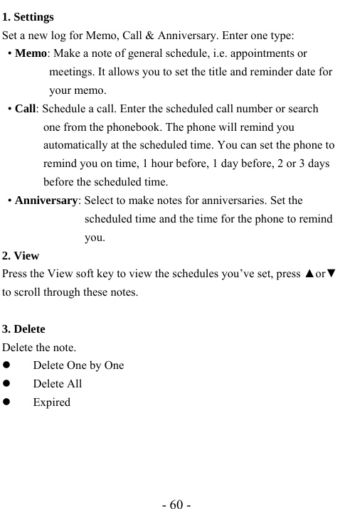  - 60 - 1. Settings   Set a new log for Memo, Call &amp; Anniversary. Enter one type:  &bull; Memo: Make a note of general schedule, i.e. appointments or meetings. It allows you to set the title and reminder date for your memo. &bull; Call: Schedule a call. Enter the scheduled call number or search one from the phonebook. The phone will remind you automatically at the scheduled time. You can set the phone to remind you on time, 1 hour before, 1 day before, 2 or 3 days before the scheduled time. &bull; Anniversary: Select to make notes for anniversaries. Set the scheduled time and the time for the phone to remind you.  2. View Press the View soft key to view the schedules you&rsquo;ve set, press ▲or▼ to scroll through these notes.  3. Delete Delete the note. z Delete One by One z Delete All z Expired    