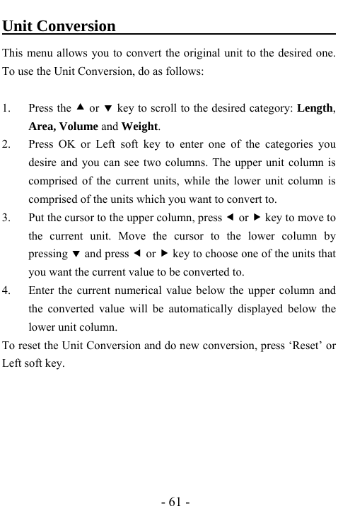  - 61 - Unit Conversion                               This menu allows you to convert the original unit to the desired one.   To use the Unit Conversion, do as follows:    1. Press the c or d key to scroll to the desired category: Length, Area, Volume and Weight. 2. Press OK or Left soft key to enter one of the categories you desire and you can see two columns. The upper unit column is comprised of the current units, while the lower unit column is comprised of the units which you want to convert to.     3. Put the cursor to the upper column, press e or f key to move to the current unit. Move the cursor to the lower column by pressing d and press e or f key to choose one of the units that you want the current value to be converted to. 4. Enter the current numerical value below the upper column and the converted value will be automatically displayed below the lower unit column.   To reset the Unit Conversion and do new conversion, press &lsquo;Reset&rsquo; or Left soft key.        