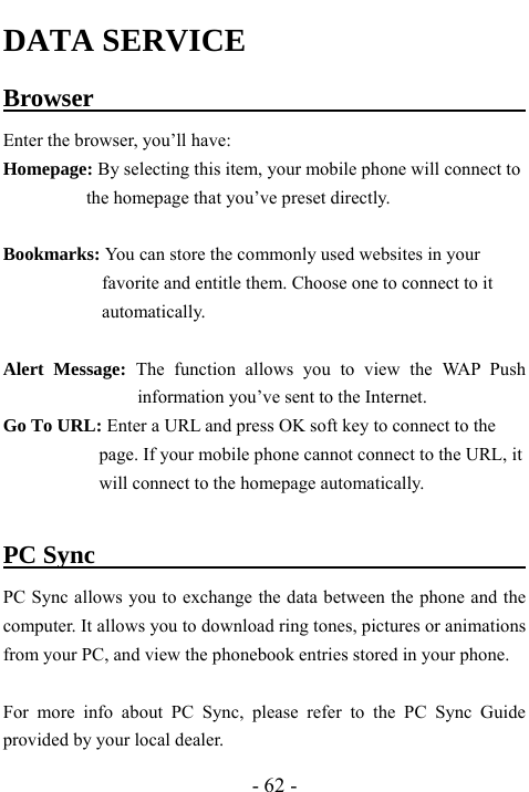  - 62 - DATA SERVICE Browser                                          Enter the browser, you&rsquo;ll have:   Homepage: By selecting this item, your mobile phone will connect to the homepage that you&rsquo;ve preset directly.  Bookmarks: You can store the commonly used websites in your favorite and entitle them. Choose one to connect to it automatically.  Alert Message: The function allows you to view the WAP Push information you&rsquo;ve sent to the Internet.   Go To URL: Enter a URL and press OK soft key to connect to the page. If your mobile phone cannot connect to the URL, it will connect to the homepage automatically.  PC Sync                                          PC Sync allows you to exchange the data between the phone and the computer. It allows you to download ring tones, pictures or animations from your PC, and view the phonebook entries stored in your phone.  For more info about PC Sync, please refer to the PC Sync Guide provided by your local dealer.   