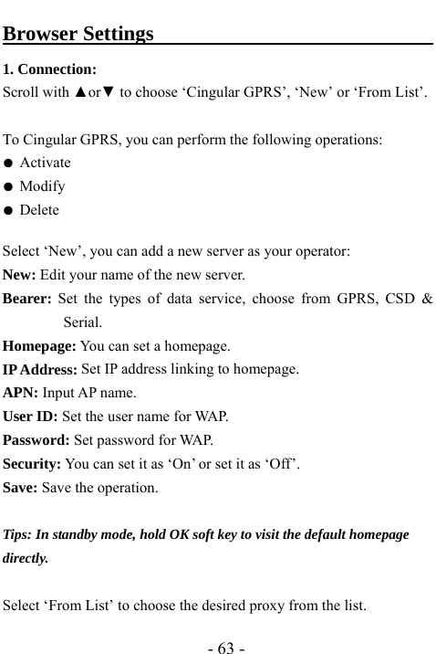  - 63 - Browser Settings                                   1. Connection:   Scroll with ▲or▼ to choose &lsquo;Cingular GPRS&rsquo;, &lsquo;New&rsquo; or &lsquo;From List&rsquo;.    To Cingular GPRS, you can perform the following operations: ● Activate ● Modify ● Delete  Select &lsquo;New&rsquo;, you can add a new server as your operator: New: Edit your name of the new server. Bearer: Set the types of data service, choose from GPRS, CSD &amp; Serial. Homepage: You can set a homepage. IP Address: Set IP address linking to homepage.   APN: Input AP name. User ID: Set the user name for WAP. Password: Set password for WAP. Security: You can set it as &lsquo;On&rsquo; or set it as &lsquo;Off&rsquo;. Save: Save the operation.  Tips: In standby mode, hold OK soft key to visit the default homepage directly.  Select &lsquo;From List&rsquo; to choose the desired proxy from the list.   