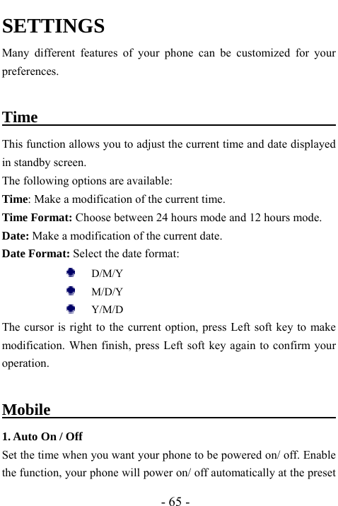  - 65 - SETTINGS Many different features of your phone can be customized for your preferences.  Time                                          This function allows you to adjust the current time and date displayed in standby screen. The following options are available:   Time: Make a modification of the current time.  Time Format: Choose between 24 hours mode and 12 hours mode. Date: Make a modification of the current date. Date Format: Select the date format:      D/M/Y    M/D/Y      Y/M/D   The cursor is right to the current option, press Left soft key to make modification. When finish, press Left soft key again to confirm your operation.   Mobile                                          1. Auto On / Off Set the time when you want your phone to be powered on/ off. Enable the function, your phone will power on/ off automatically at the preset 
