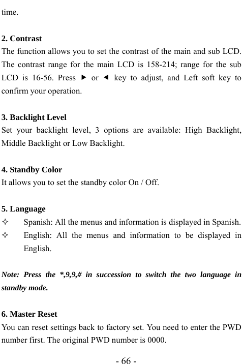  - 66 - time.    2. Contrast   The function allows you to set the contrast of the main and sub LCD. The contrast range for the main LCD is 158-214; range for the sub LCD is 16-56. Press f or e key to adjust, and Left soft key to confirm your operation.    3. Backlight Level   Set your backlight level, 3 options are available: High Backlight, Middle Backlight or Low Backlight.    4. Standby Color It allows you to set the standby color On / Off.    5. Language  Spanish: All the menus and information is displayed in Spanish.        English: All the menus and information to be displayed in English.  Note: Press the *,9,9,# in succession to switch the two language in standby mode.   6. Master Reset   You can reset settings back to factory set. You need to enter the PWD number first. The original PWD number is 0000. 