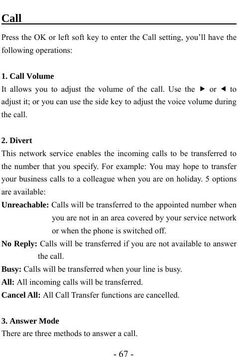  - 67 - Call                                           Press the OK or left soft key to enter the Call setting, you&rsquo;ll have the following operations:  1. Call Volume It allows you to adjust the volume of the call. Use the f or e to adjust it; or you can use the side key to adjust the voice volume during the call.    2. Divert This network service enables the incoming calls to be transferred to the number that you specify. For example: You may hope to transfer your business calls to a colleague when you are on holiday. 5 options are available: Unreachable: Calls will be transferred to the appointed number when you are not in an area covered by your service network or when the phone is switched off. No Reply: Calls will be transferred if you are not available to answer the call. Busy: Calls will be transferred when your line is busy. All: All incoming calls will be transferred. Cancel All: All Call Transfer functions are cancelled.  3. Answer Mode   There are three methods to answer a call. 