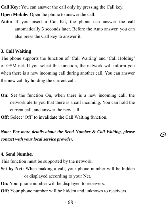  - 68 - Call Key: You can answer the call only by pressing the Call key. Open Mobile: Open the phone to answer the call. Auto: If you insert a Car Kit, the phone can answer the call automatically 3 seconds later. Before the Auto answer, you can also press the Call key to answer it.      3. Call Waiting   The phone supports the function of &lsquo;Call Waiting&rsquo; and &lsquo;Call Holding&rsquo; of GSM net. If you select this function, the network will inform you when there is a new incoming call during another call. You can answer the new call by holding the current call.  On: Set the function On, when there is a new incoming call, the network alerts you that there is a call incoming. You can hold the current call, and answer the new call.   Off: Select &lsquo;Off&rsquo; to invalidate the Call Waiting function.  Note: For more details about the Send Number &amp; Call Waiting, please contact with your local service provider.  4. Send Number   This function must be supported by the network. Set by Net: When making a call, your phone number will be hidden or displayed according to your Net. On: Your phone number will be displayed to receivers.   Off: Your phone number will be hidden and unknown to receivers.   