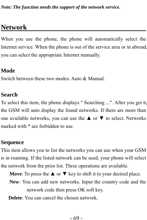  - 69 - Note: The function needs the support of the network service.  Network                                          When you use the phone, the phone will automatically select the Internet service. When the phone is out of the service area or in abroad, you can select the appropriate Internet manually.  Mode Switch between these two modes: Auto &amp; Manual.   Search  To select this item, the phone displays " Searching ...". After you get it, the GSM will auto display the found networks. If there are more than one available networks, you can use the ▲ or ▼ to select. Networks marked with * are forbidden to use.  Sequence This item allows you to list the networks you can use when your GSM is in roaming. If the listed network can be used, your phone will select the network from the prior list. Three operations are available. Move: To press the ▲ or ▼ key to shift it to your desired place. New: You can add new networks. Input the country code and the network code then press OK soft key. Delete: You can cancel the chosen network.  