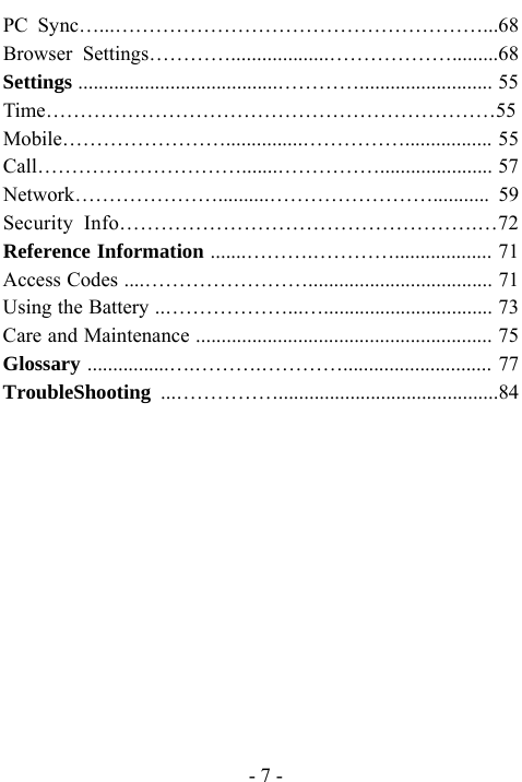  - 7 - PC Sync&hellip;...&hellip;&hellip;&hellip;&hellip;&hellip;&hellip;&hellip;&hellip;&hellip;&hellip;&hellip;&hellip;&hellip;&hellip;&hellip;&hellip;&hellip;&hellip;...68 Browser Settings&hellip;&hellip;&hellip;&hellip;...................&hellip;&hellip;&hellip;&hellip;&hellip;&hellip;.........68 Settings .......................................&hellip;&hellip;&hellip;&hellip;.......................... 55 Time&hellip;&hellip;&hellip;&hellip;&hellip;&hellip;&hellip;&hellip;&hellip;&hellip;&hellip;&hellip;&hellip;&hellip;&hellip;&hellip;&hellip;&hellip;&hellip;&hellip;&hellip;&hellip;55 Mobile&hellip;&hellip;&hellip;&hellip;&hellip;&hellip;&hellip;&hellip;...............&hellip;&hellip;&hellip;&hellip;&hellip;................. 55 Call&hellip;&hellip;&hellip;&hellip;&hellip;&hellip;&hellip;&hellip;&hellip;&hellip;.......&hellip;&hellip;&hellip;&hellip;&hellip;...................... 57 Network&hellip;&hellip;&hellip;&hellip;&hellip;&hellip;&hellip;..........&hellip;&hellip;&hellip;&hellip;&hellip;&hellip;&hellip;&hellip;........... 59 Security Info&hellip;&hellip;&hellip;&hellip;&hellip;&hellip;&hellip;&hellip;&hellip;&hellip;&hellip;&hellip;&hellip;&hellip;&hellip;&hellip;&hellip;.&hellip;72 Reference Information .......&hellip;&hellip;&hellip;.&hellip;&hellip;&hellip;&hellip;................... 71 Access Codes ....&hellip;&hellip;&hellip;&hellip;&hellip;&hellip;&hellip;&hellip;.................................... 71 Using the Battery ..&hellip;&hellip;&hellip;&hellip;&hellip;&hellip;...&hellip;................................. 73 Care and Maintenance .......................................................... 75 Glossary ................&hellip;.&hellip;&hellip;&hellip;.&hellip;&hellip;&hellip;&hellip;............................. 77 TroubleShooting  ...&hellip;&hellip;&hellip;&hellip;&hellip;...........................................84               
