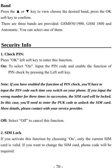  - 70 - Band     Press the ▲ or ▼ key to view choose the desired band, press the OK soft key to confirm. There are three bands are provided: GSM850/1900, GSM 1800 and Automatic. You can select one of them.    Security Info                                      1. Check PIN: Press "OK" left soft key to enter this function. On: To select "On". Input the PIN code and enable the function of PIN check by pressing the Left soft key.  Note: If you have enabled the function of PIN check, you&rsquo;ll have to   input the PIN code each time you switch on your phone. If you input the wrong number for three times in succession, the SIM card will be locked. In this case, you&rsquo;ll need to enter the PUK code to unlock the SIM card. More details, please contact with your service provider.  Off: Select &ldquo;Off&rdquo; to cancel this function.  2. SIM Lock If you activate this function by choosing &lsquo;On&rsquo;, only the current SIM card is valid. If you want to change the SIM card, phone code will be required.  