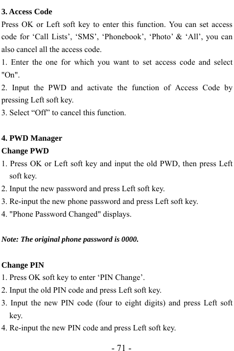  - 71 - 3. Access Code Press OK or Left soft key to enter this function. You can set access code for &lsquo;Call Lists&rsquo;, &lsquo;SMS&rsquo;, &lsquo;Phonebook&rsquo;, &lsquo;Photo&rsquo; &amp; &lsquo;All&rsquo;, you can also cancel all the access code. 1. Enter the one for which you want to set access code and select "On". 2. Input the PWD and activate the function of Access Code by pressing Left soft key. 3. Select &ldquo;Off&rdquo; to cancel this function.  4. PWD Manager Change PWD 1. Press OK or Left soft key and input the old PWD, then press Left soft key. 2. Input the new password and press Left soft key. 3. Re-input the new phone password and press Left soft key. 4. "Phone Password Changed" displays.  Note: The original phone password is 0000.  Change PIN 1. Press OK soft key to enter &lsquo;PIN Change&rsquo;. 2. Input the old PIN code and press Left soft key. 3. Input the new PIN code (four to eight digits) and press Left soft key. 4. Re-input the new PIN code and press Left soft key. 